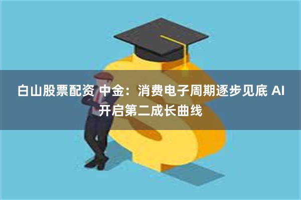 白山股票配资 中金：消费电子周期逐步见底 AI开启第二成长曲线