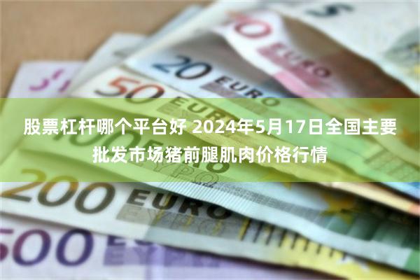 股票杠杆哪个平台好 2024年5月17日全国主要批发市场猪前腿肌肉价格行情