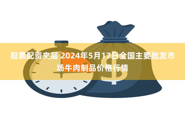 股票配资夹层 2024年5月17日全国主要批发市场牛肉制品价格行情