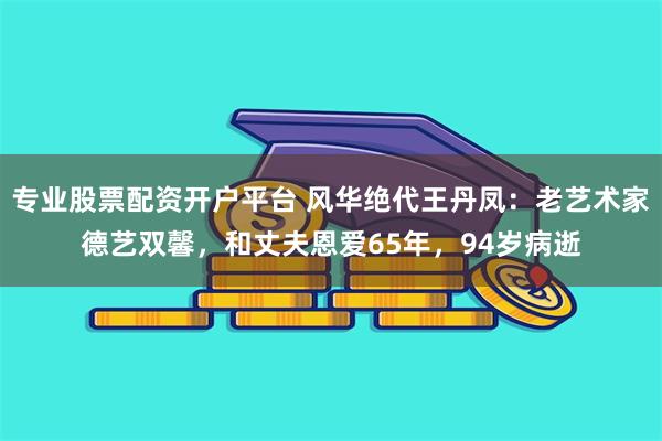 专业股票配资开户平台 风华绝代王丹凤：老艺术家德艺双馨，和丈夫恩爱65年，94岁病逝