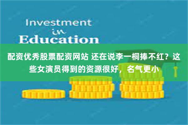 配资优秀股票配资网站 还在说李一桐捧不红？这些女演员得到的资源很好，名气更小