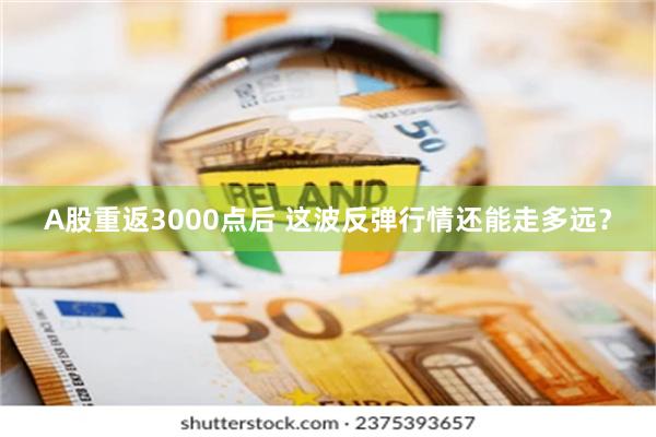 A股重返3000点后 这波反弹行情还能走多远？