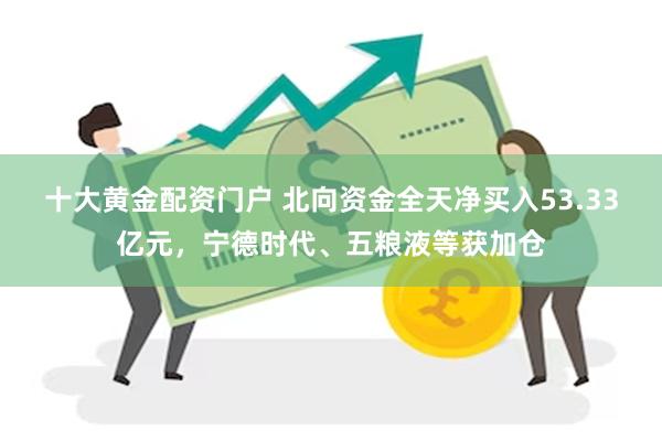 十大黄金配资门户 北向资金全天净买入53.33亿元，宁德时代、五粮液等获加仓