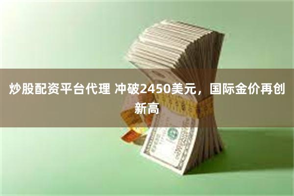 炒股配资平台代理 冲破2450美元，国际金价再创新高