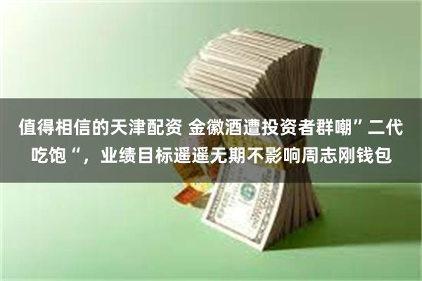 值得相信的天津配资 金徽酒遭投资者群嘲”二代吃饱“，业绩目标遥遥无期不影响周志刚钱包