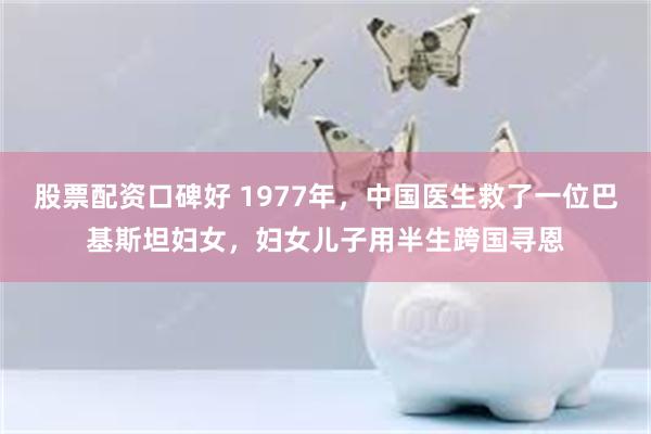 股票配资口碑好 1977年，中国医生救了一位巴基斯坦妇女，妇女儿子用半生跨国寻恩