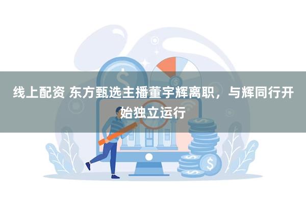 线上配资 东方甄选主播董宇辉离职，与辉同行开始独立运行