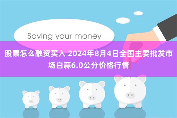 股票怎么融资买入 2024年8月4日全国主要批发市场白蒜6.0公分价格行情