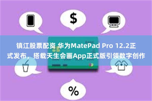 镇江股票配资 华为MatePad Pro 12.2正式发布，搭载天生会画App正式版引领数字创作