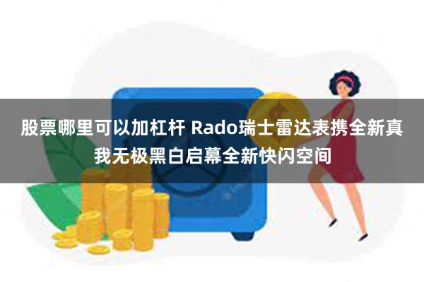 股票哪里可以加杠杆 Rado瑞士雷达表携全新真我无极黑白启幕全新快闪空间