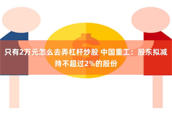 只有2万元怎么去弄杠杆炒股 中国重工：股东拟减持不超过2%的股份