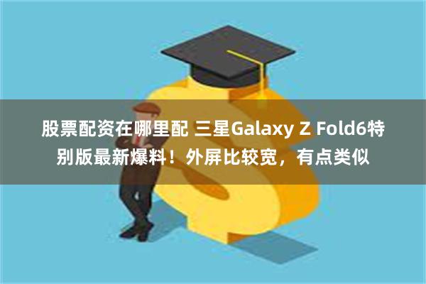 股票配资在哪里配 三星Galaxy Z Fold6特别版最新爆料！外屏比较宽，有点类似