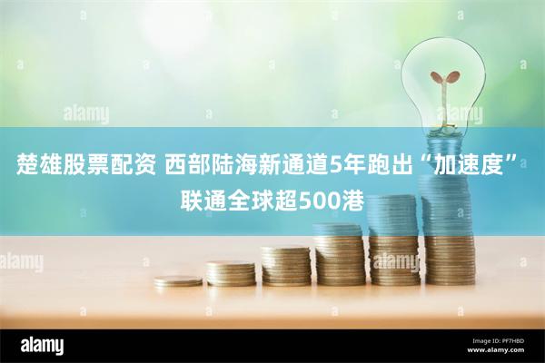 楚雄股票配资 西部陆海新通道5年跑出“加速度” 联通全球超500港