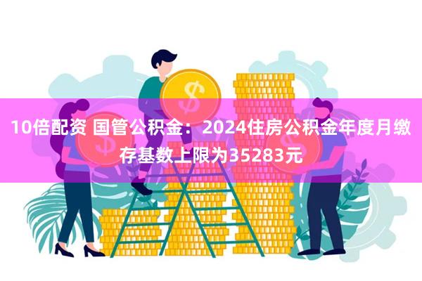 10倍配资 国管公积金：2024住房公积金年度月缴存基数上限为35283元