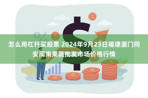 怎么用杠杆买股票 2024年9月23日福建厦门同安闽南果蔬批发市场价格行情