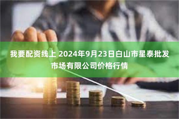 我要配资线上 2024年9月23日白山市星泰批发市场有限公司价格行情