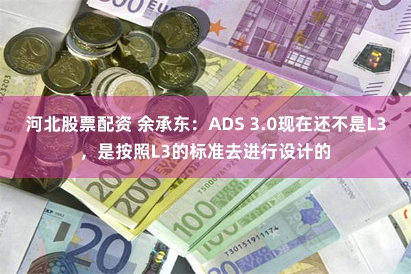 河北股票配资 余承东：ADS 3.0现在还不是L3，是按照L3的标准去进行设计的