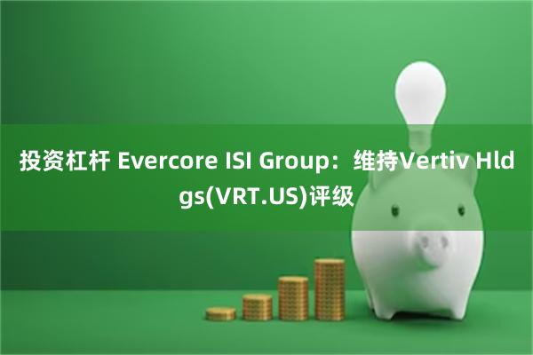 投资杠杆 Evercore ISI Group：维持Vertiv Hldgs(VRT.US)评级