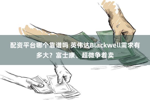 配资平台哪个靠谱吗 英伟达Blackwell需求有多大？富士康、超微争着卖