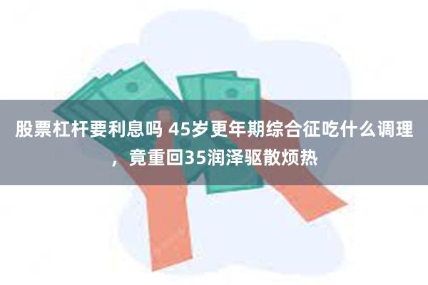 股票杠杆要利息吗 45岁更年期综合征吃什么调理，竟重回35润泽驱散烦热