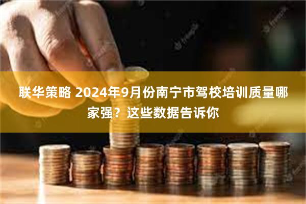 联华策略 2024年9月份南宁市驾校培训质量哪家强？这些数据告诉你