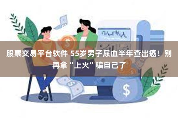 股票交易平台软件 55岁男子尿血半年查出癌！别再拿“上火”骗自己了