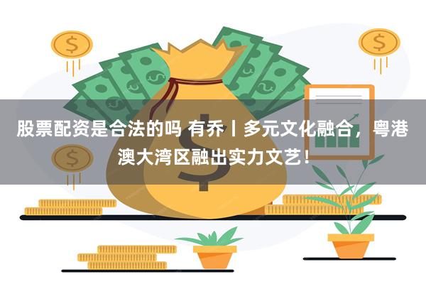 股票配资是合法的吗 有乔丨多元文化融合，粤港澳大湾区融出实力文艺！