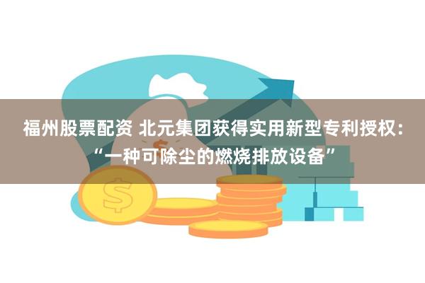 福州股票配资 北元集团获得实用新型专利授权：“一种可除尘的燃烧排放设备”