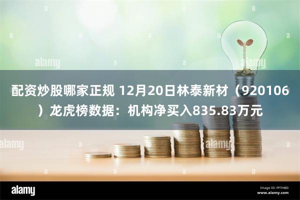 配资炒股哪家正规 12月20日林泰新材（920106）龙虎榜数据：机构净买入835.83万元