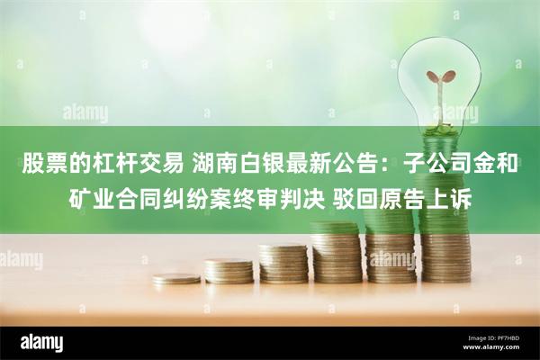 股票的杠杆交易 湖南白银最新公告：子公司金和矿业合同纠纷案终审判决 驳回原告上诉