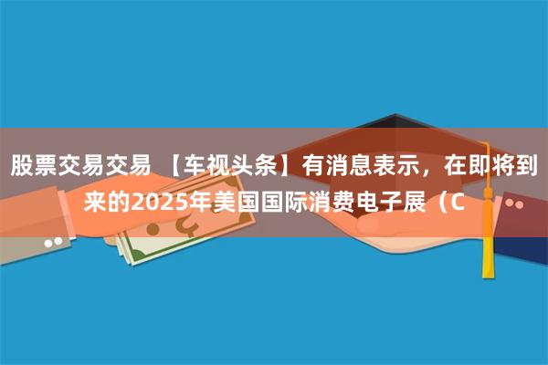 股票交易交易 【车视头条】有消息表示，在即将到来的2025年美国国际消费电子展（C