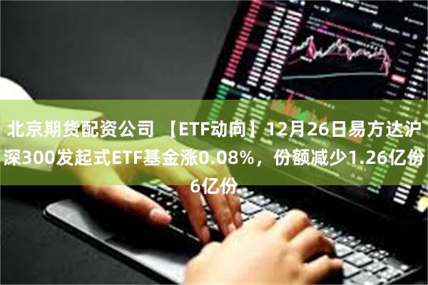 北京期货配资公司 【ETF动向】12月26日易方达沪深300发起式ETF基金涨0.08%，份额减少1.26亿份