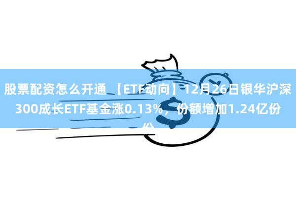 股票配资怎么开通 【ETF动向】12月26日银华沪深300成长ETF基金涨0.13%，份额增加1.24亿份