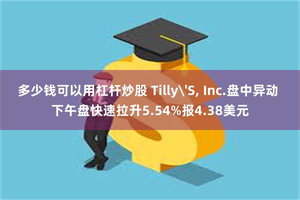 多少钱可以用杠杆炒股 Tilly'S, Inc.盘中异动 下午盘快速拉升5.54%报4.38美元