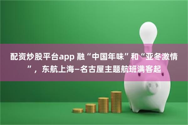 配资炒股平台app 融“中国年味”和“亚冬激情”，东航上海—名古屋主题航班满客起