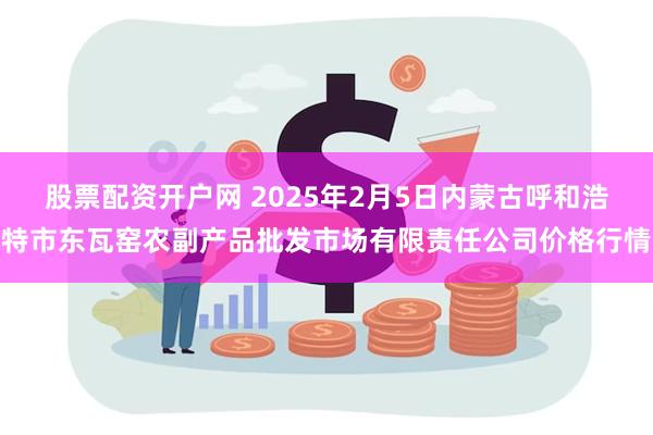 股票配资开户网 2025年2月5日内蒙古呼和浩特市东瓦窑农副产品批发市场有限责任公司价格行情