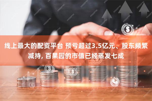 线上最大的配资平台 预亏超过3.5亿元、股东频繁减持, 百果园的市值已经蒸发七成