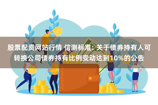 股票配资网站行情 信测标准: 关于债券持有人可转换公司债券持有比例变动达到10%的公告